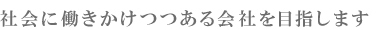 社会に働きかけつつある会社を目指します