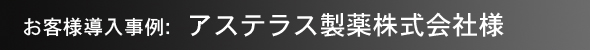 お客様導入事例：アステラス製薬株式会社様